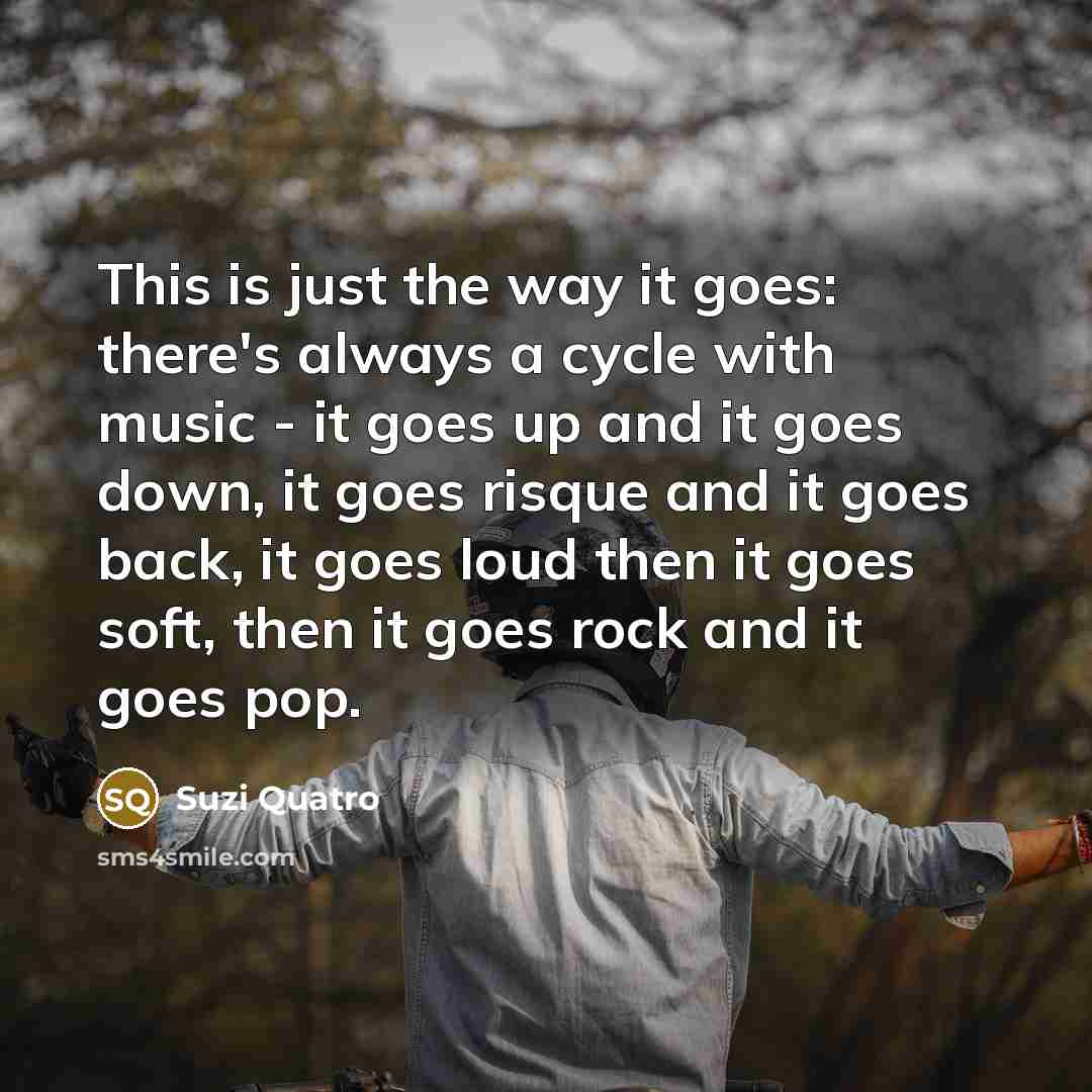“This is just the way it goes: there's always a cycle with music - it goes up and it goes down, it goes risque and it goes back, it goes loud then it goes soft, then it goes rock and it goes pop.” quote by Suzi Quatro