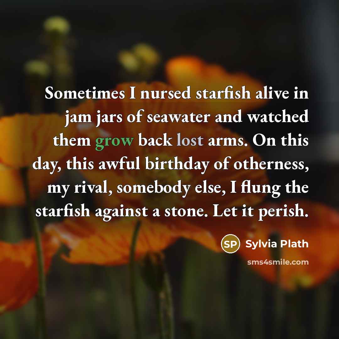 “Sometimes I nursed starfish alive in jam jars of seawater and watched them grow back lost arms. On this day, this awful birthday of otherness, my rival, somebody else, I flung the starfish against a stone. Let it perish.” quote by Sylvia Plath