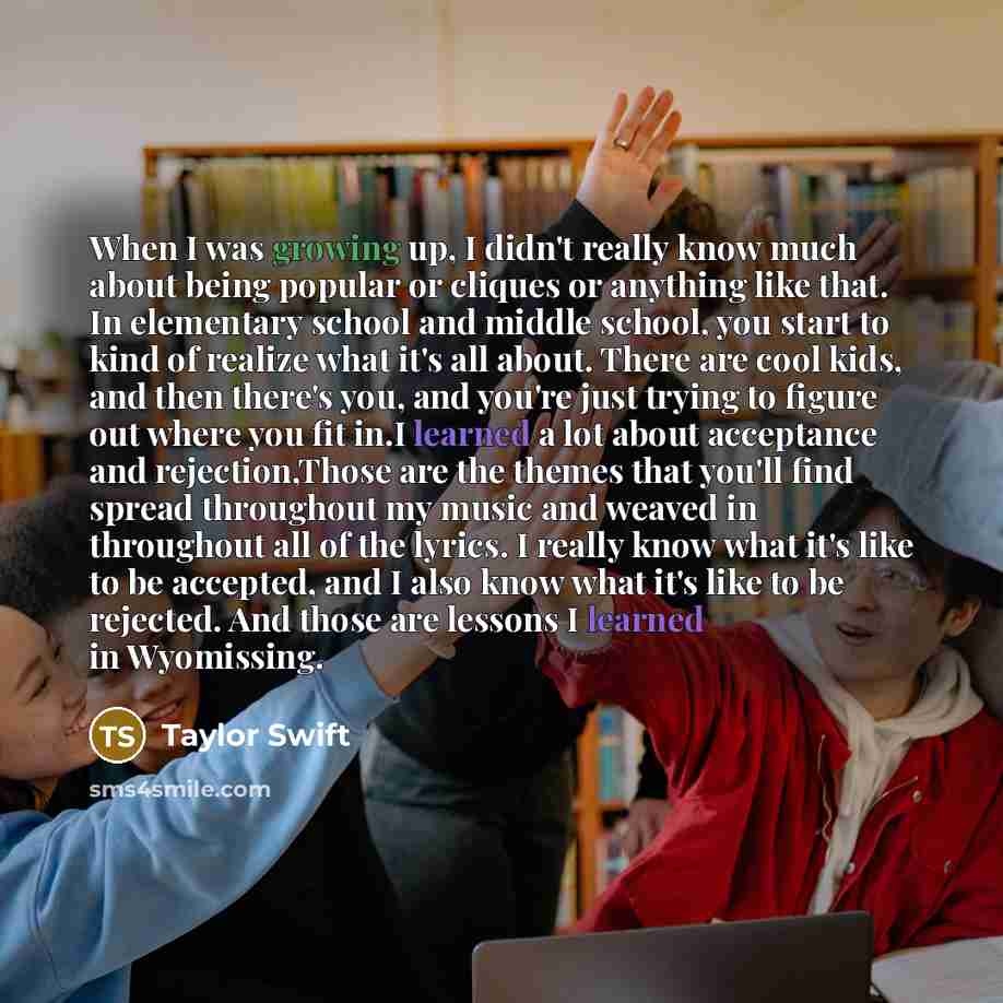 “When I was growing up, I didn't really know much about being popular or cliques or anything like that. In elementary school and middle school, you start to kind of realize what it's all about. There are cool kids, and then there's you, and you're just trying to figure out where you fit in.I…” quote by Taylor Swift