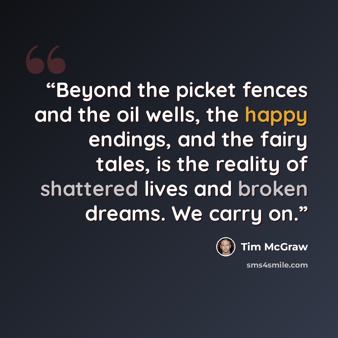 “Beyond the picket fences and the oil wells, the happy endings, and the fairy tales, is the reality of shattered lives and broken dreams. We carry on.” quote by Tim McGraw