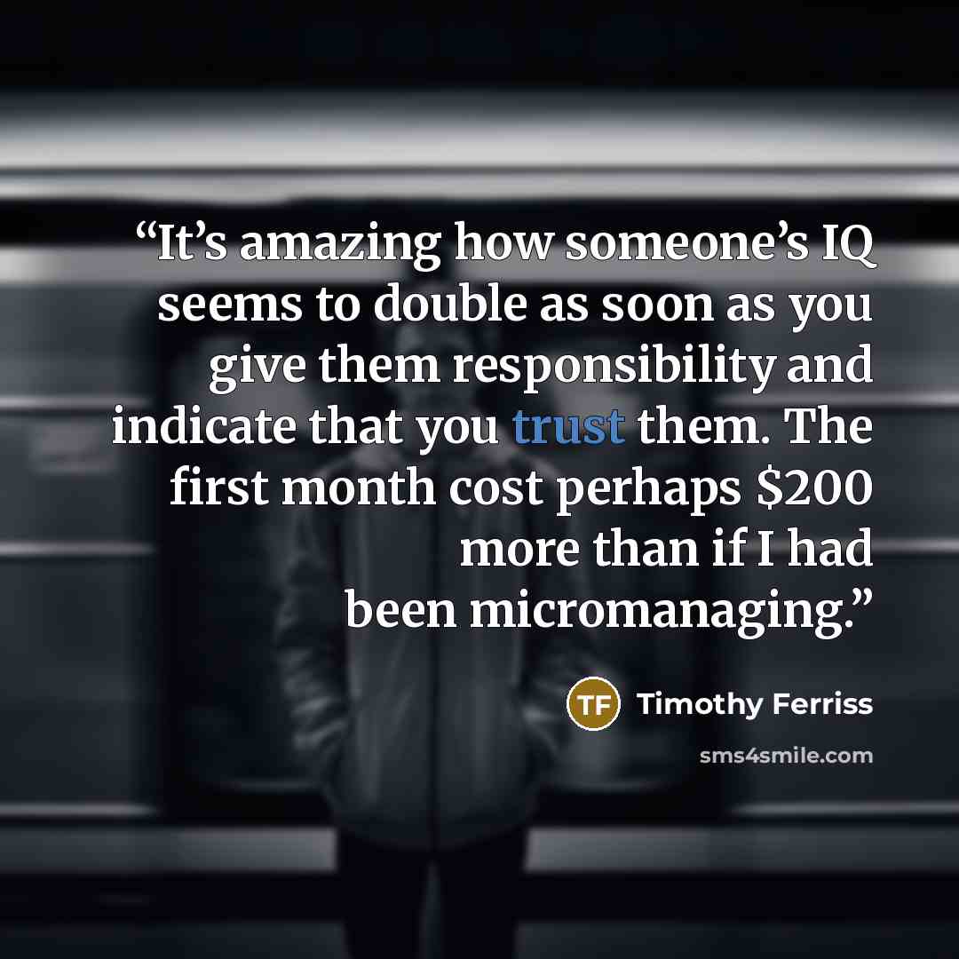 “It’s amazing how someone’s IQ seems to double as soon as you give them responsibility and indicate that you trust them. The first month cost perhaps $200 more than if I had been micromanaging.” quote by Timothy Ferriss