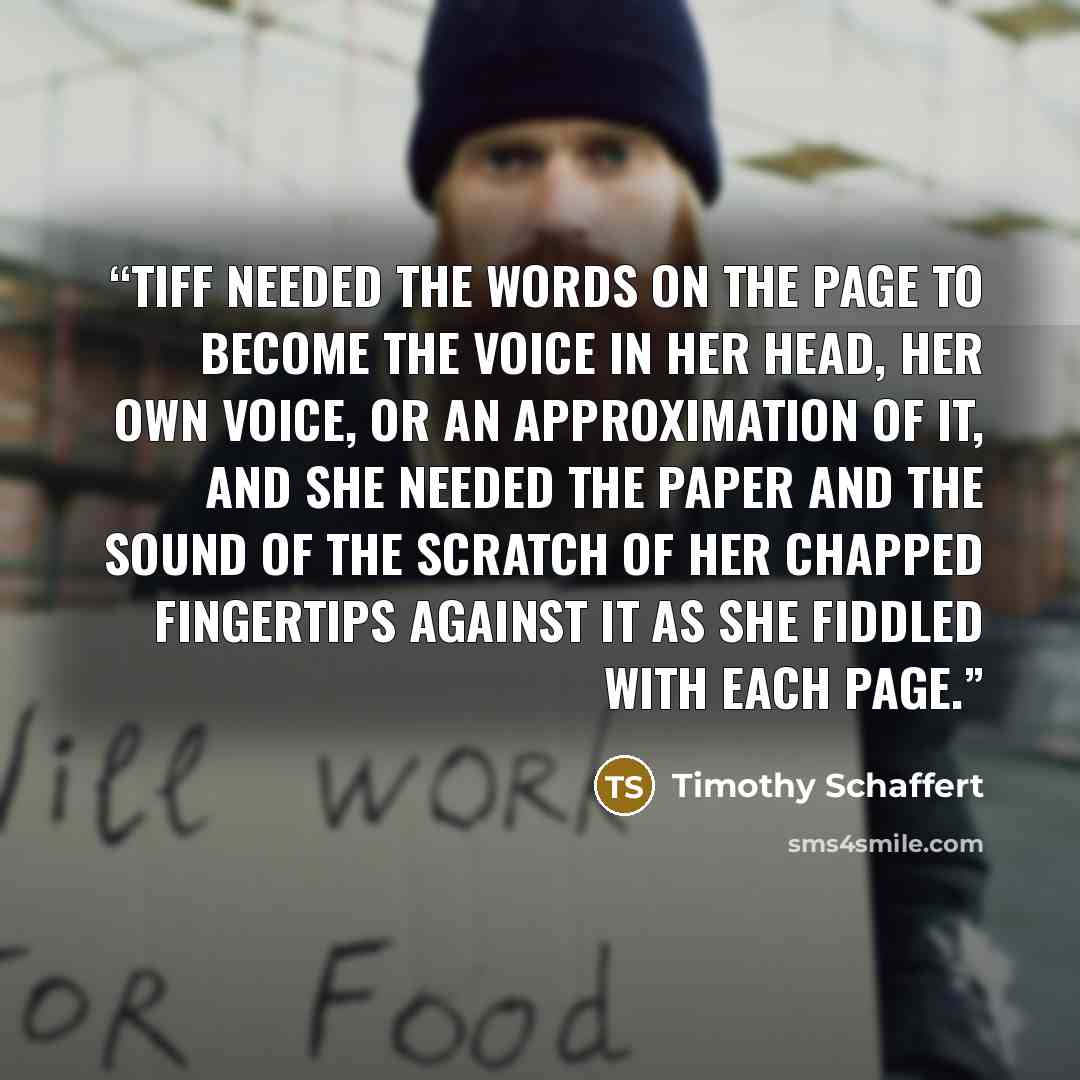 “Tiff needed the words on the page to become the voice in her head, her own voice, or an approximation of it, and she needed the paper and the sound of the scratch of her chapped fingertips against it as she fiddled with each page.” quote by Timothy Schaffert