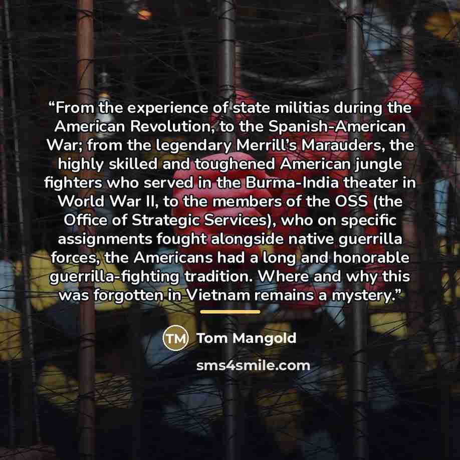 “From the experience of state militias during the American Revolution, to the Spanish-American War; from the legendary Merrill’s Marauders, the highly skilled and toughened American jungle fighters who served in the Burma-India theater in World War II, to the members of the OSS (the Office of…” quote by Tom Mangold
