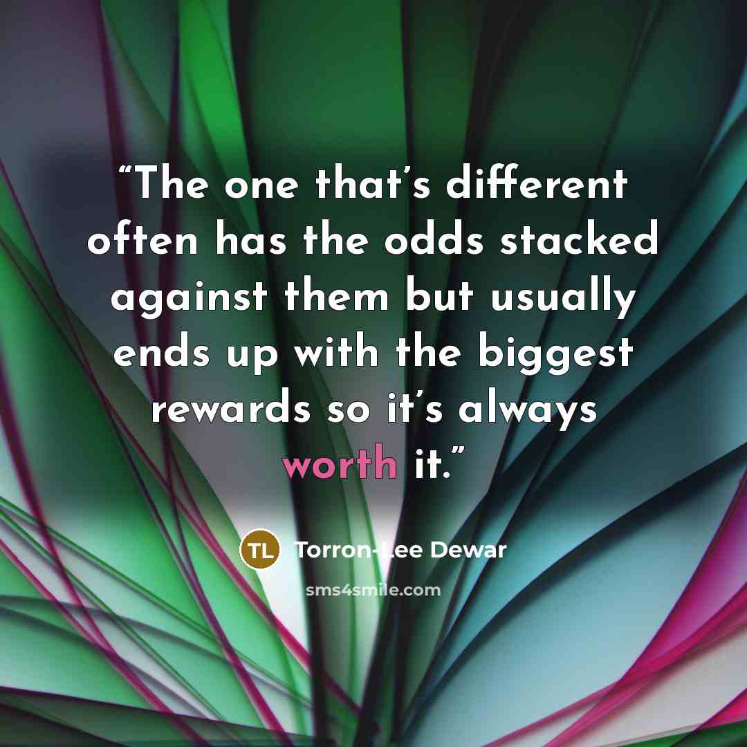 “The one that’s different often has the odds stacked against them but usually ends up with the biggest rewards so it’s always worth it.” quote by Torron-Lee Dewar