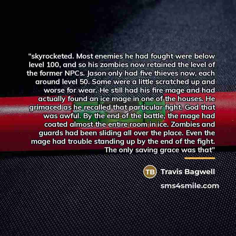 “skyrocketed. Most enemies he had fought were below level 100, and so his zombies now retained the level of the former NPCs. Jason only had five thieves now, each around level 50. Some were a little scratched up and worse for wear. He still had his fire mage and had actually found an ice mage in…” quote by Travis Bagwell