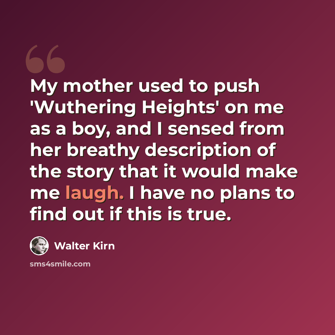 “My mother used to push 'Wuthering Heights' on me as a boy, and I sensed from her breathy description of the story that it would make me laugh. I have no plans to find out if this is true.” quote by Walter Kirn
