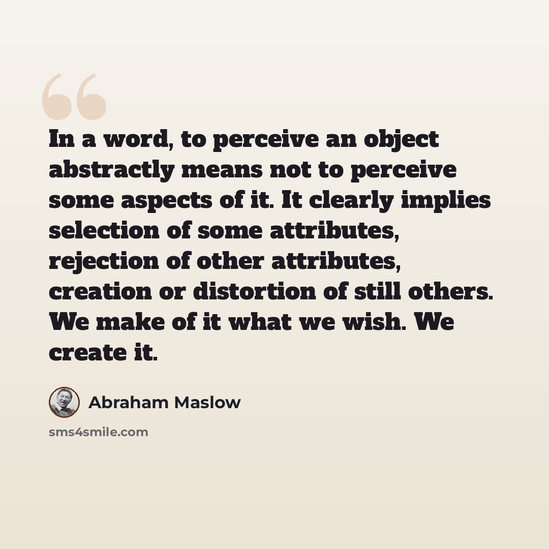 “In a word, to perceive an object abstractly means not to perceive some aspects of it. It clearly implies selection of some attributes, rejection of other attributes, creation or distortion of still others. We make of it what we wish. We create it.” quote by Abraham Maslow