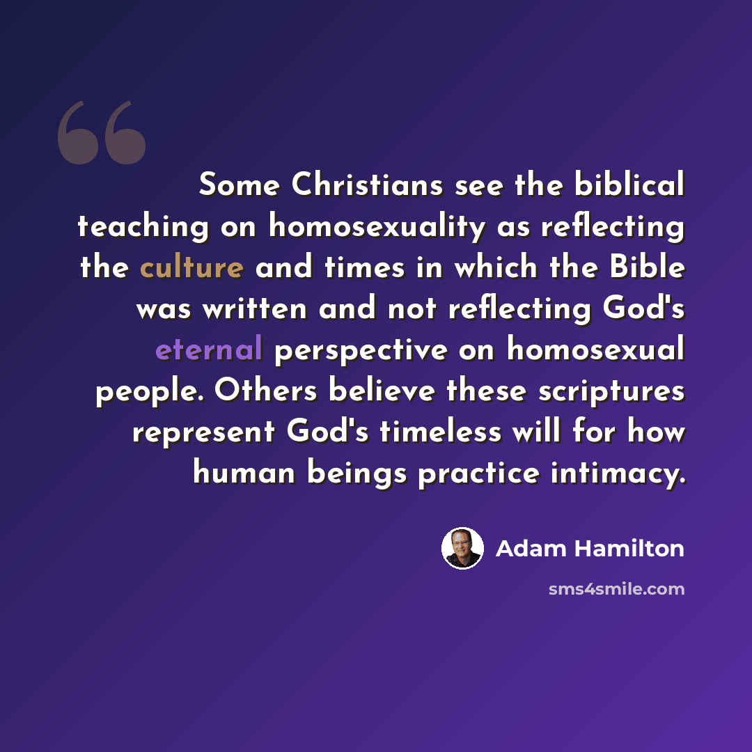 “Some Christians see the biblical teaching on homosexuality as reflecting the culture and times in which the Bible was written and not reflecting God's eternal perspective on homosexual people. Others believe these scriptures represent God's timeless will for how human beings practice intimacy.” quote by Adam Hamilton