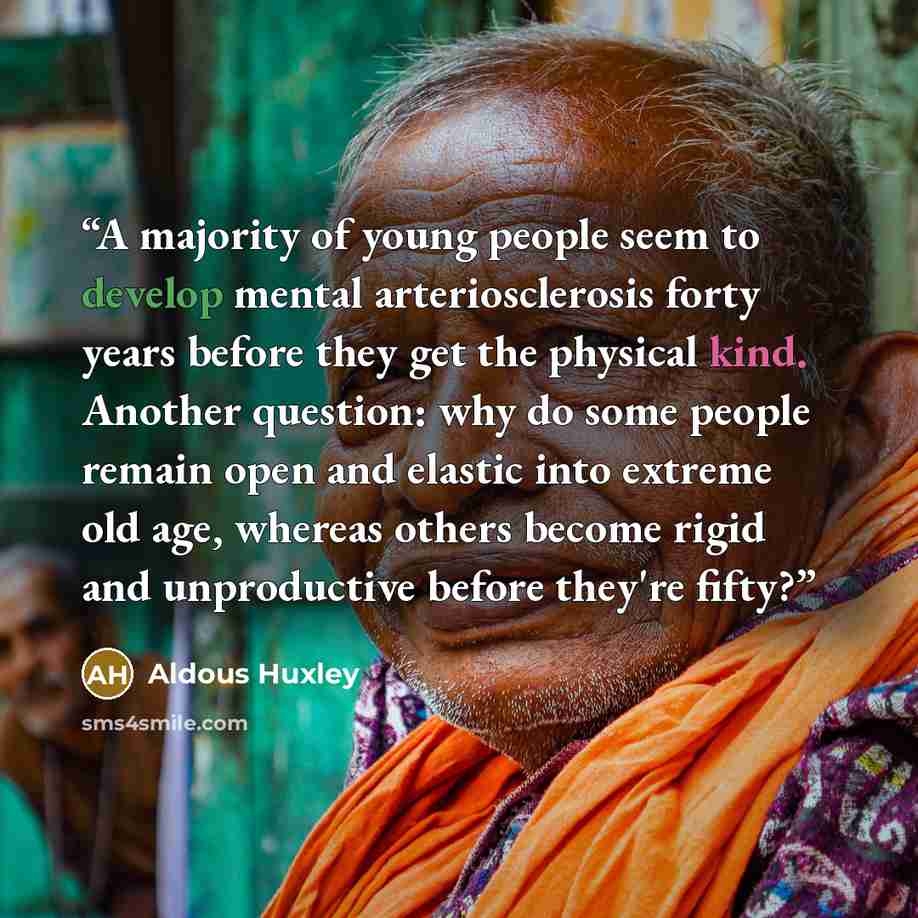 “A majority of young people seem to develop mental arteriosclerosis forty years before they get the physical kind. Another question: why do some people remain open and elastic into extreme old age, whereas others become rigid and unproductive before they're fifty?” quote by Aldous Huxley