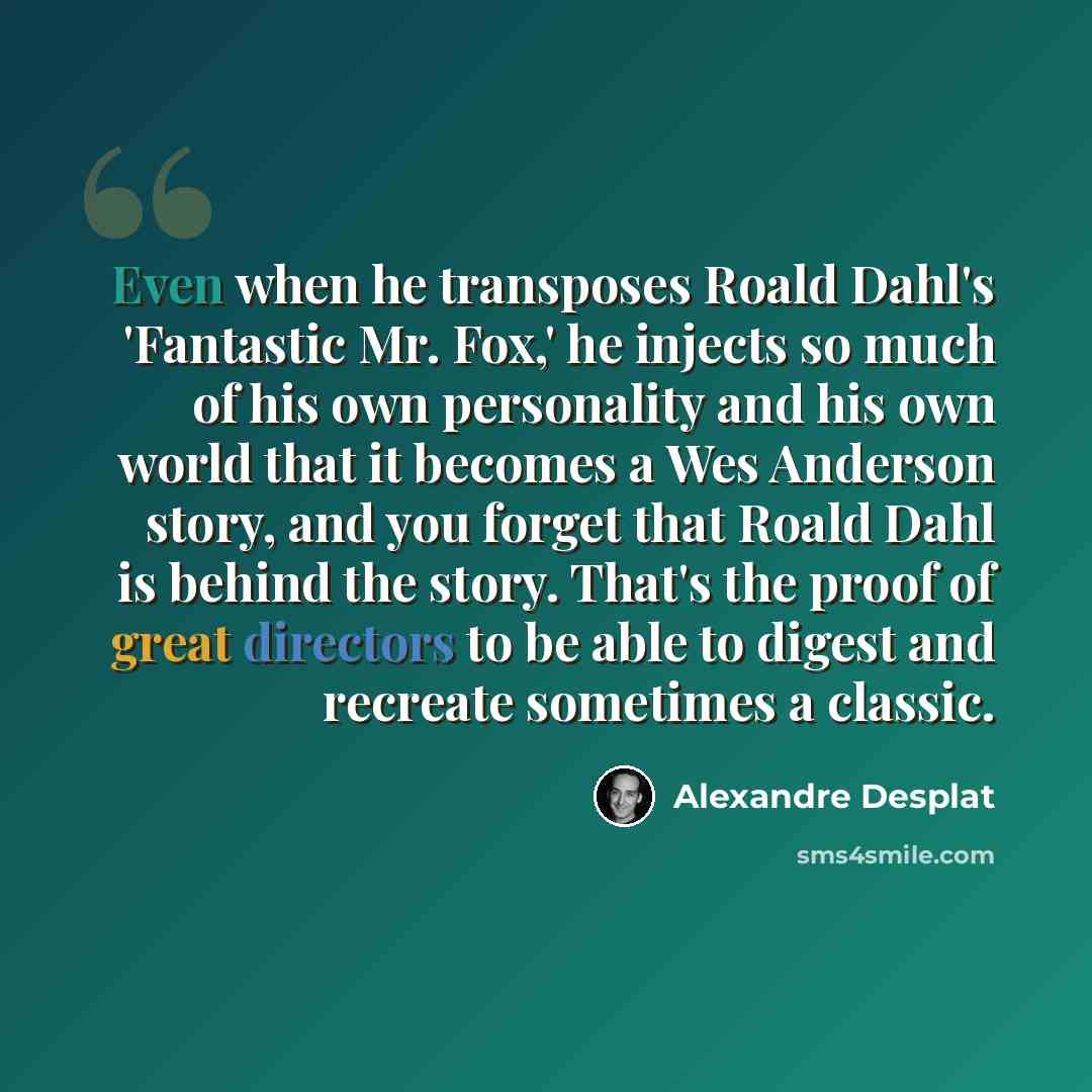 “Even when he transposes Roald Dahl's 'Fantastic Mr. Fox,' he injects so much of his own personality and his own world that it becomes a Wes Anderson story, and you forget that Roald Dahl is behind the story. That's the proof of great directors to be able to digest and recreate sometimes a classic.” quote by Alexandre Desplat