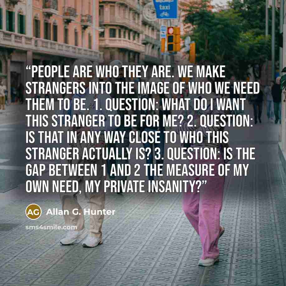 “People are who they are. We make strangers into the image of who we need them to be. 1. Question: What do I want this stranger to be for me? 2. Question: Is that in any way close to who this stranger actually is? 3. Question: Is the gap between 1 and 2 the measure of my own need, my private…” quote by Allan G. Hunter