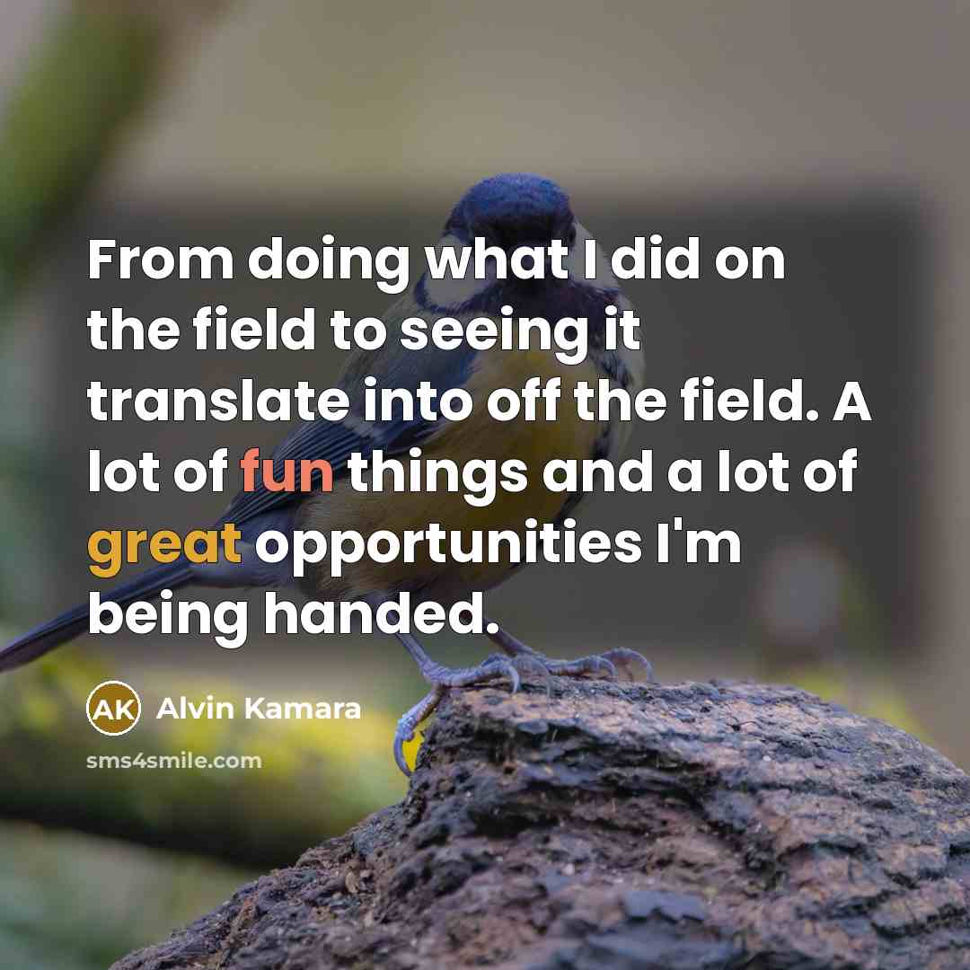 “From doing what I did on the field to seeing it translate into off the field. A lot of fun things and a lot of great opportunities I'm being handed.” quote by Alvin Kamara