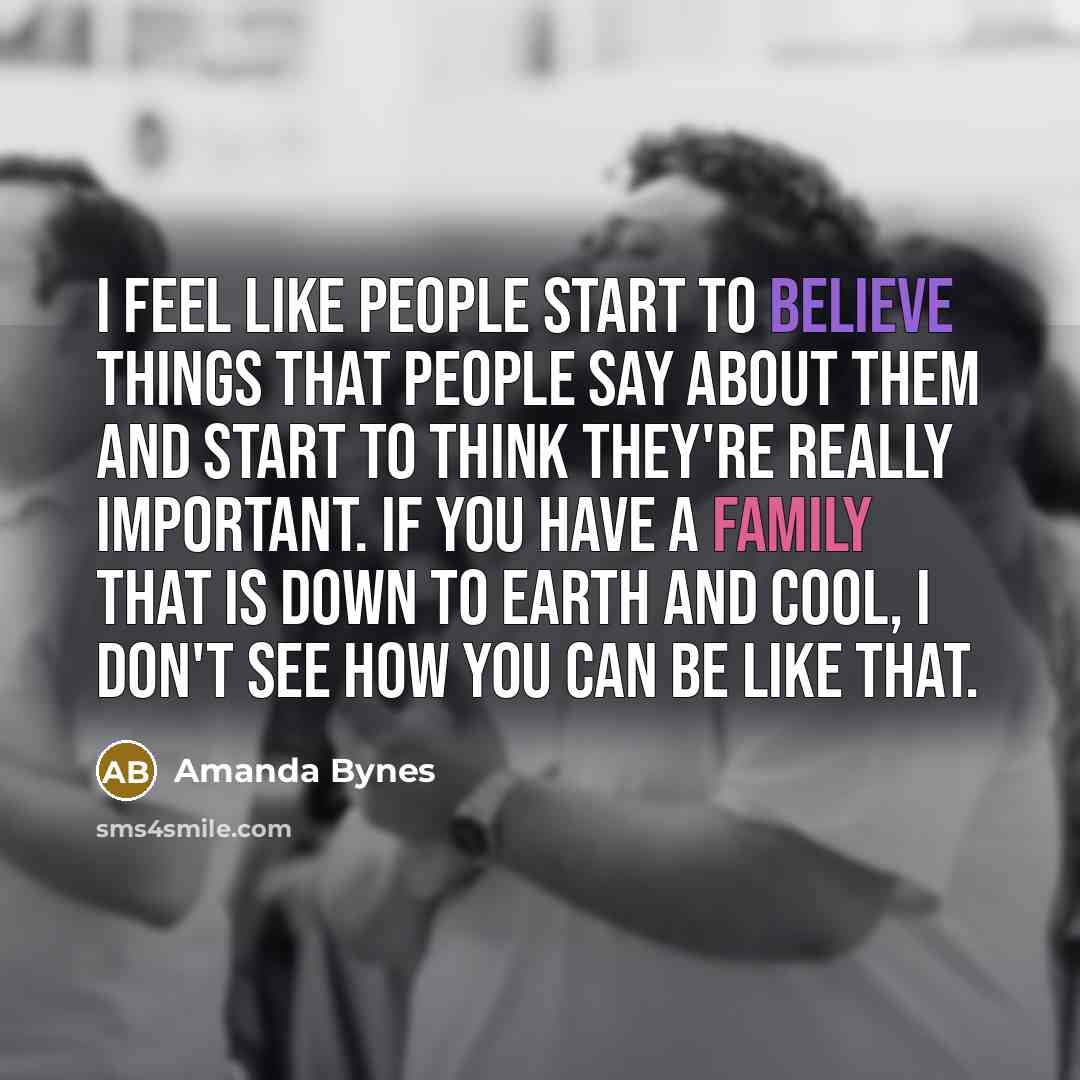 “I feel like people start to believe things that people say about them and start to think they're really important. If you have a family that is down to earth and cool, I don't see how you can be like that.” quote by Amanda Bynes