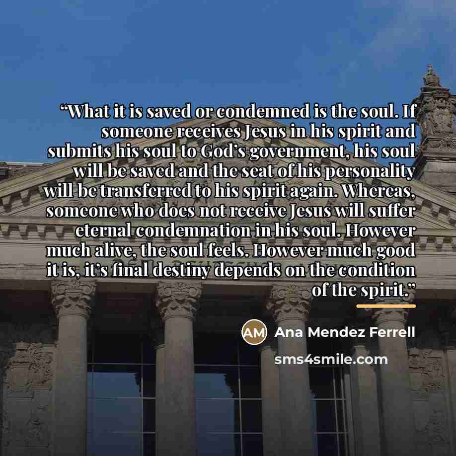 “What it is saved or condemned is the soul. If someone receives Jesus in his spirit and submits his soul to God’s government, his soul will be saved and the seat of his personality will be transferred to his spirit again. Whereas, someone who does not receive Jesus will suffer eternal condemnation…” quote by Ana Mendez Ferrell