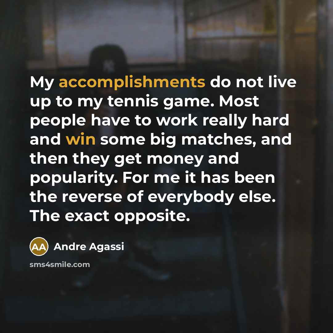 “My accomplishments do not live up to my tennis game. Most people have to work really hard and win some big matches, and then they get money and popularity. For me it has been the reverse of everybody else. The exact opposite.” quote by Andre Agassi