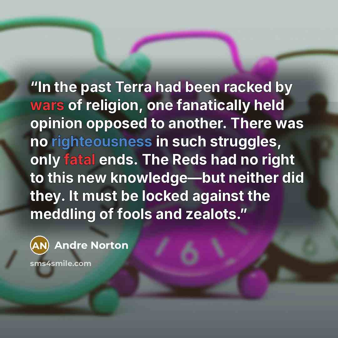 “In the past Terra had been racked by wars of religion, one fanatically held opinion opposed to another. There was no righteousness in such struggles, only fatal ends. The Reds had no right to this new knowledge—but neither did they. It must be locked against the meddling of fools and zealots.” quote by Andre Norton