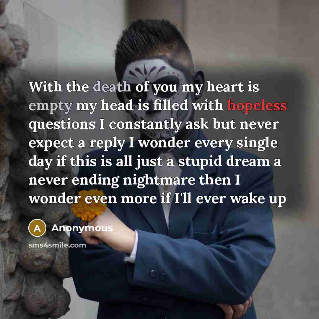 “With the death of you my heart is empty my head is filled with hopeless questions I constantly ask but never expect a reply I wonder every single day if this is all just a stupid dream a never ending nightmare then I wonder even more if I'll ever wake up” quote by Anonymous