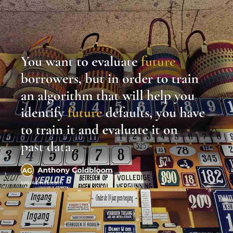 “You want to evaluate future borrowers, but in order to train an algorithm that will help you identify future defaults, you have to train it and evaluate it on past data.” quote by Anthony Goldbloom