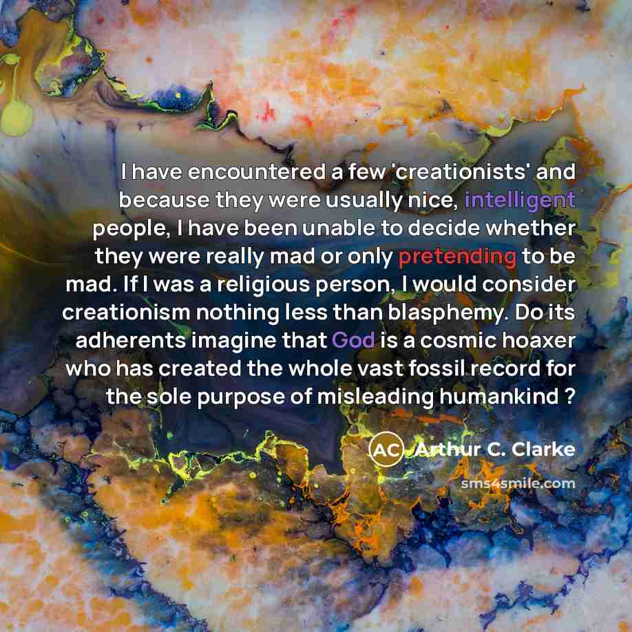 “I have encountered a few 'creationists' and because they were usually nice, intelligent people, I have been unable to decide whether they were really mad or only pretending to be mad. If I was a religious person, I would consider creationism nothing less than blasphemy. Do its adherents imagine…” quote by Arthur C. Clarke