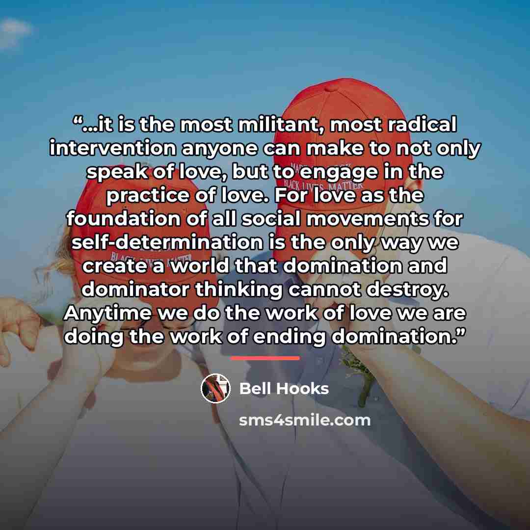 “...it is the most militant, most radical intervention anyone can make to not only speak of love, but to engage in the practice of love. For love as the foundation of all social movements for self-determination is the only way we create a world that domination and dominator thinking cannot destroy…” quote by bell hooks