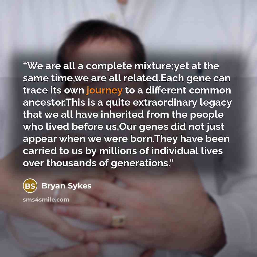 “We are all a complete mixture;yet at the same time,we are all related.Each gene can trace its own journey to a different common ancestor.This is a quite extraordinary legacy that we all have inherited from the people who lived before us.Our genes did not just appear when we were born.They have…” quote by Bryan Sykes