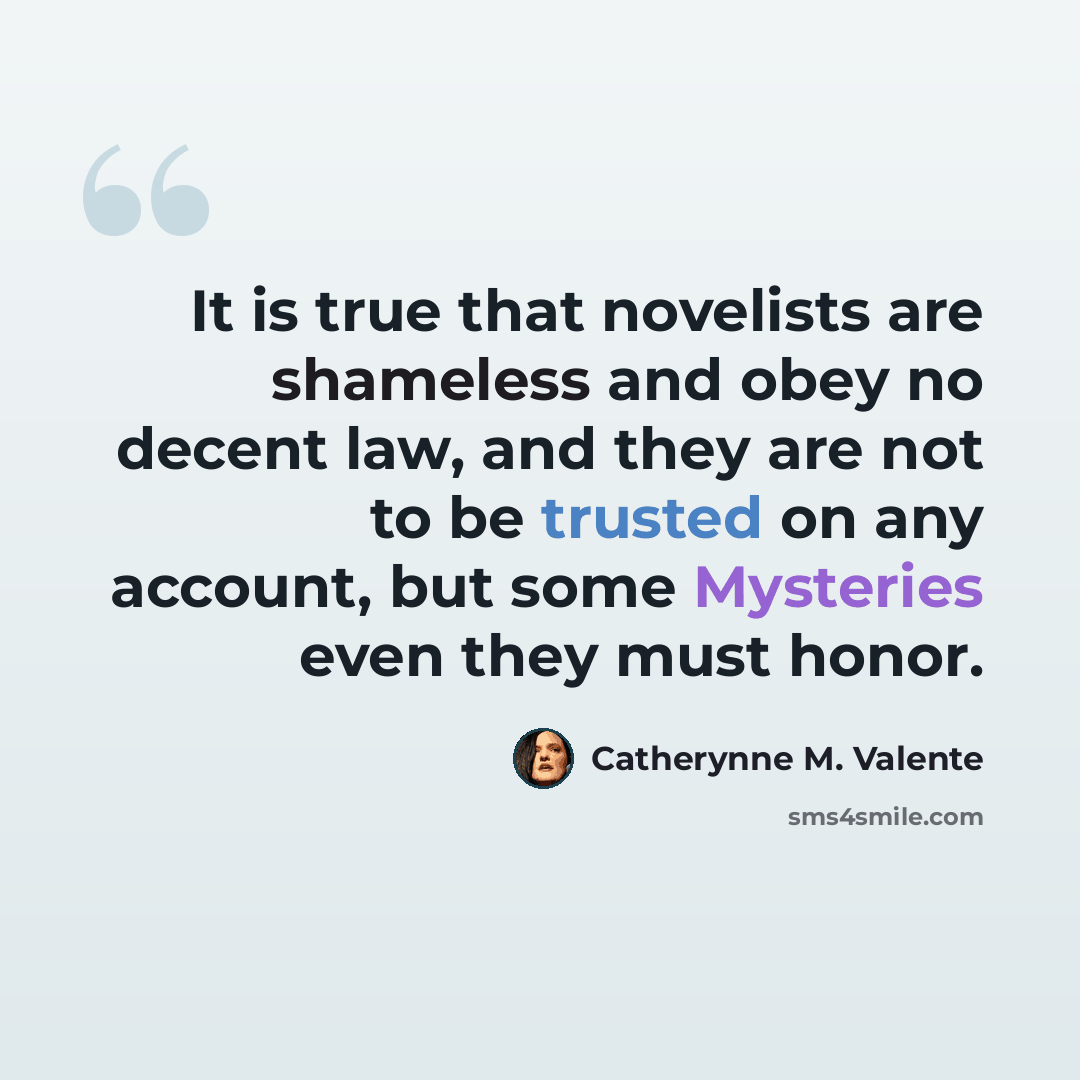 “It is true that novelists are shameless and obey no decent law, and they are not to be trusted on any account, but some Mysteries even they must honor.” quote by Catherynne M. Valente