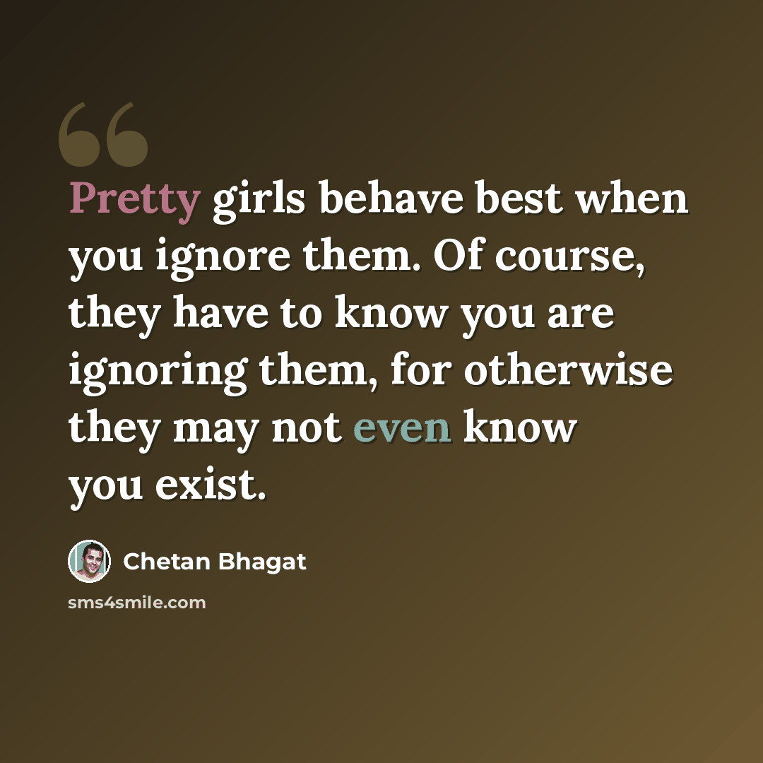 “Pretty girls behave best when you ignore them. Of course, they have to know you are ignoring them, for otherwise they may not even know you exist.” quote by Chetan Bhagat