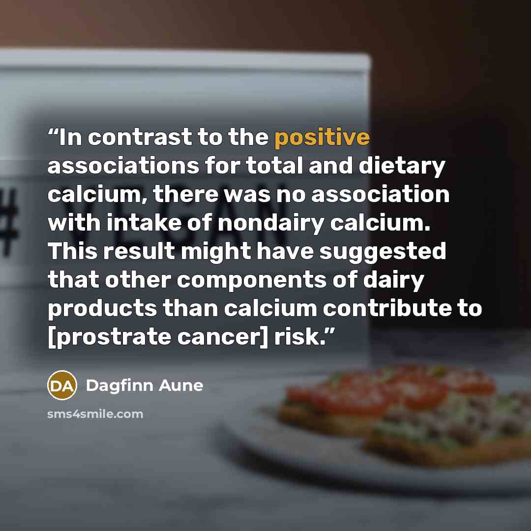 “In contrast to the positive associations for total and dietary calcium, there was no association with intake of nondairy calcium. This result might have suggested that other components of dairy products than calcium contribute to [prostrate cancer] risk.” quote by Dagfinn Aune