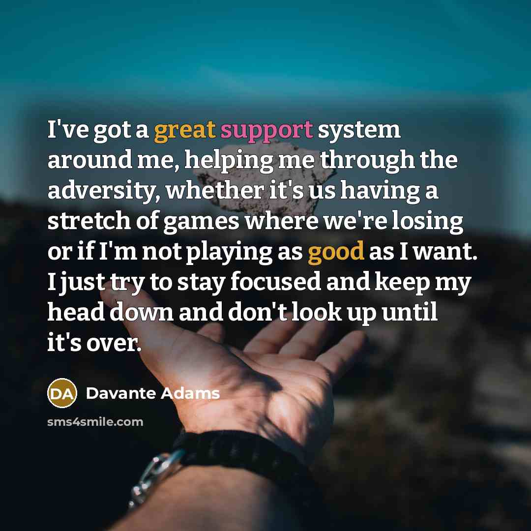 “I've got a great support system around me, helping me through the adversity, whether it's us having a stretch of games where we're losing or if I'm not playing as good as I want. I just try to stay focused and keep my head down and don't look up until it's over.” quote by Davante Adams