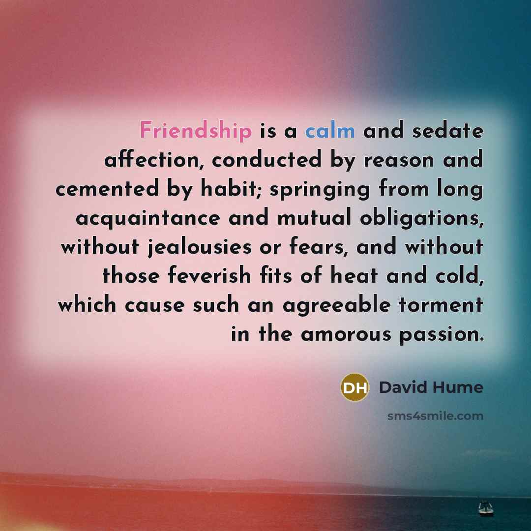 “Friendship is a calm and sedate affection, conducted by reason and cemented by habit; springing from long acquaintance and mutual obligations, without jealousies or fears, and without those feverish fits of heat and cold, which cause such an agreeable torment in the amorous passion.” quote by David Hume