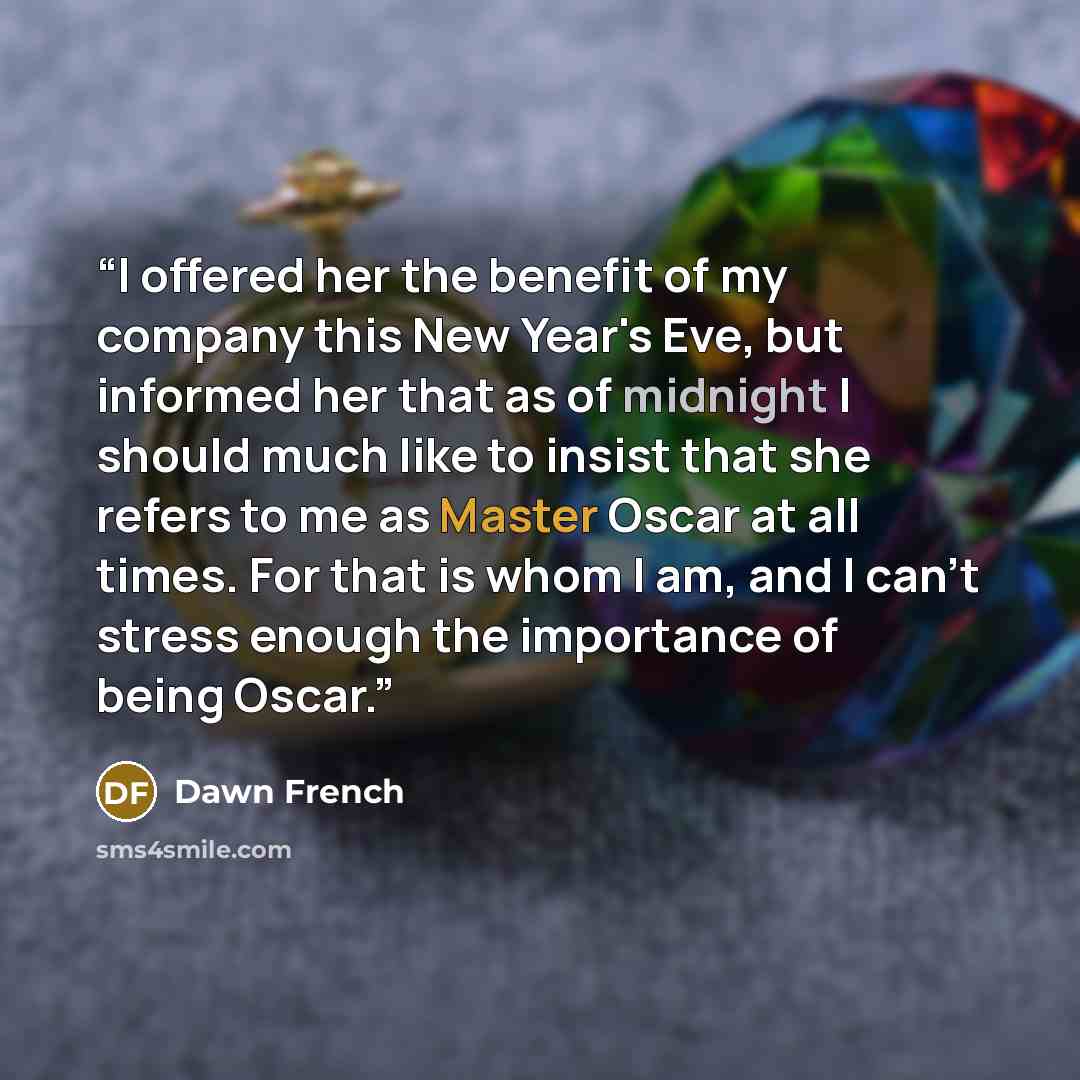 “I offered her the benefit of my company this New Year's Eve, but informed her that as of midnight I should much like to insist that she refers to me as Master Oscar at all times. For that is whom I am, and I can't stress enough the importance of being Oscar.” quote by Dawn French