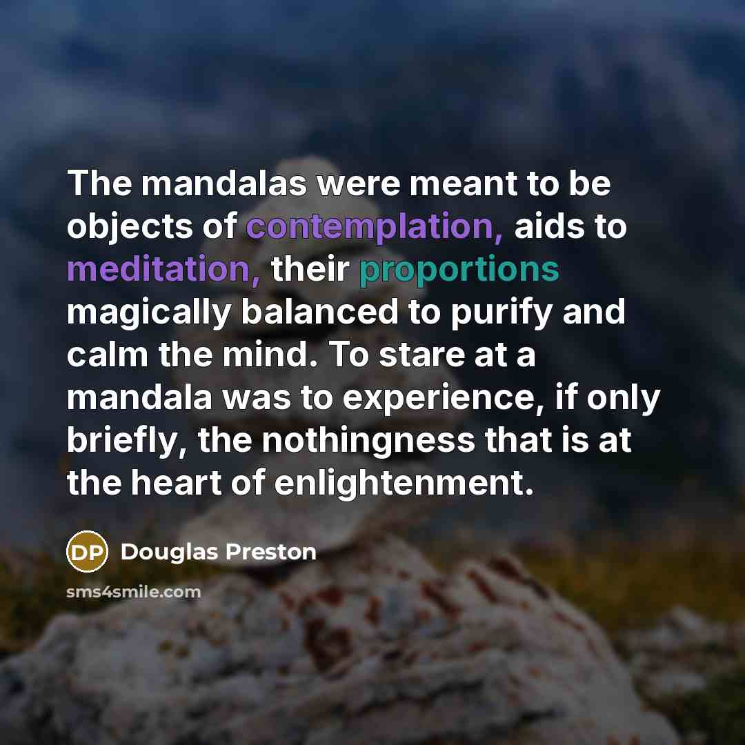 “The mandalas were meant to be objects of contemplation, aids to meditation, their proportions magically balanced to purify and calm the mind. To stare at a mandala was to experience, if only briefly, the nothingness that is at the heart of enlightenment.” quote by Douglas Preston