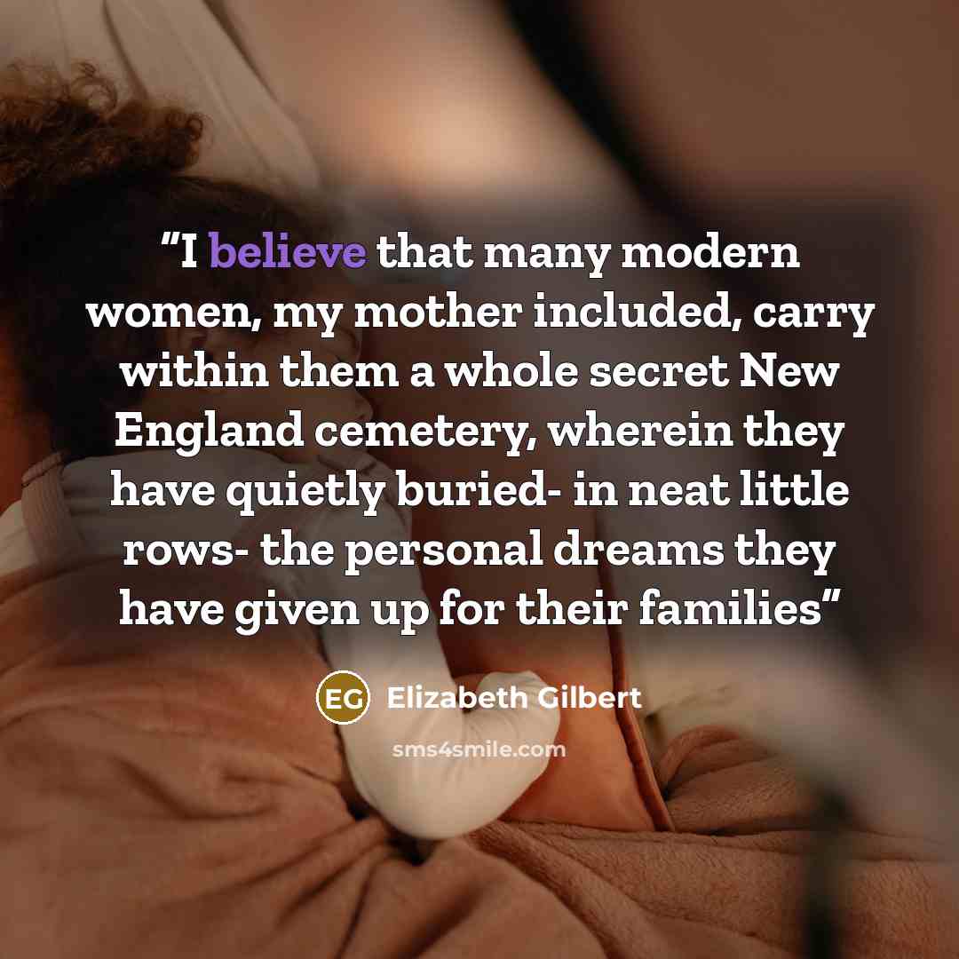 “I believe that many modern women, my mother included, carry within them a whole secret New England cemetery, wherein they have quietly buried- in neat little rows- the personal dreams they have given up for their families” quote by Elizabeth Gilbert