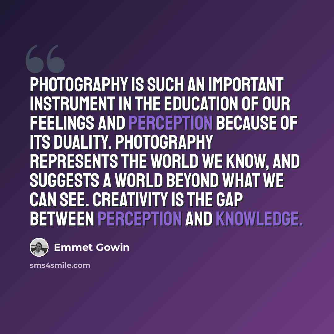 “Photography is such an important instrument in the education of our feelings and perception because of its duality. Photography represents the world we know, and suggests a world beyond what we can see. Creativity is the gap between perception and knowledge.” quote by Emmet Gowin