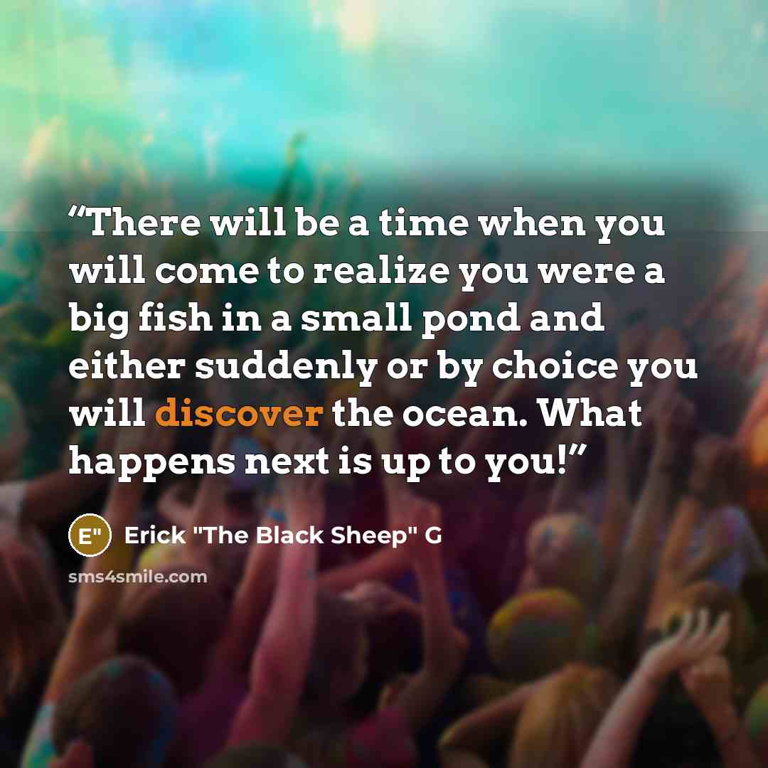 “There will be a time when you will come to realize you were a big fish in a small pond and either suddenly or by choice you will discover the ocean. What happens next is up to you!” quote by Erick "The Black Sheep" G