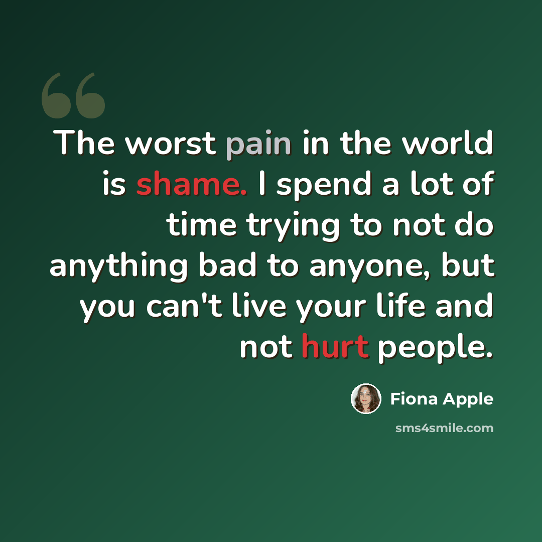 “The worst pain in the world is shame. I spend a lot of time trying to not do anything bad to anyone, but you can't live your life and not hurt people.” quote by Fiona Apple