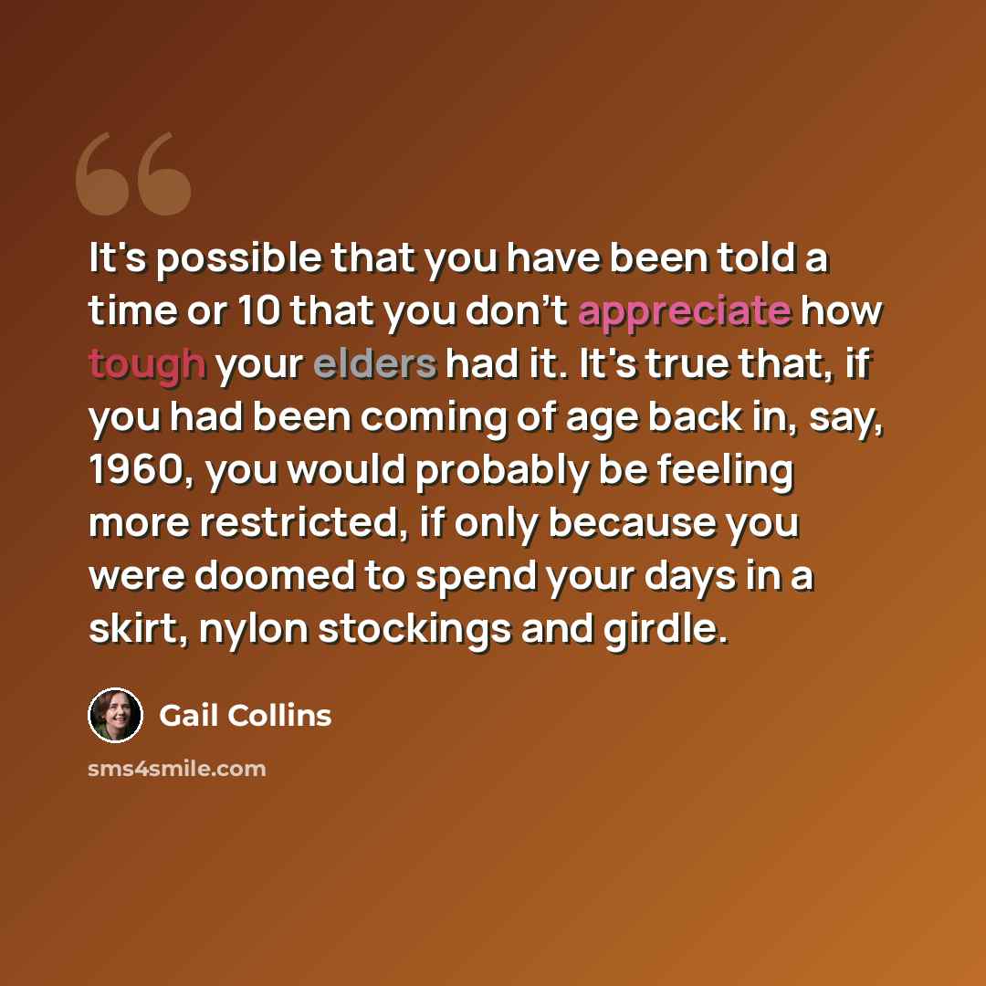 “It's possible that you have been told a time or 10 that you don't appreciate how tough your elders had it. It's true that, if you had been coming of age back in, say, 1960, you would probably be feeling more restricted, if only because you were doomed to spend your days in a skirt, nylon stockings…” quote by Gail Collins