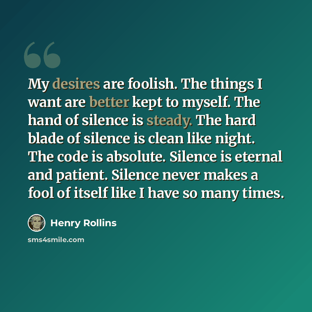 “My desires are foolish. The things I want are better kept to myself. The hand of silence is steady. The hard blade of silence is clean like night. The code is absolute. Silence is eternal and patient. Silence never makes a fool of itself like I have so many times.” quote by Henry Rollins