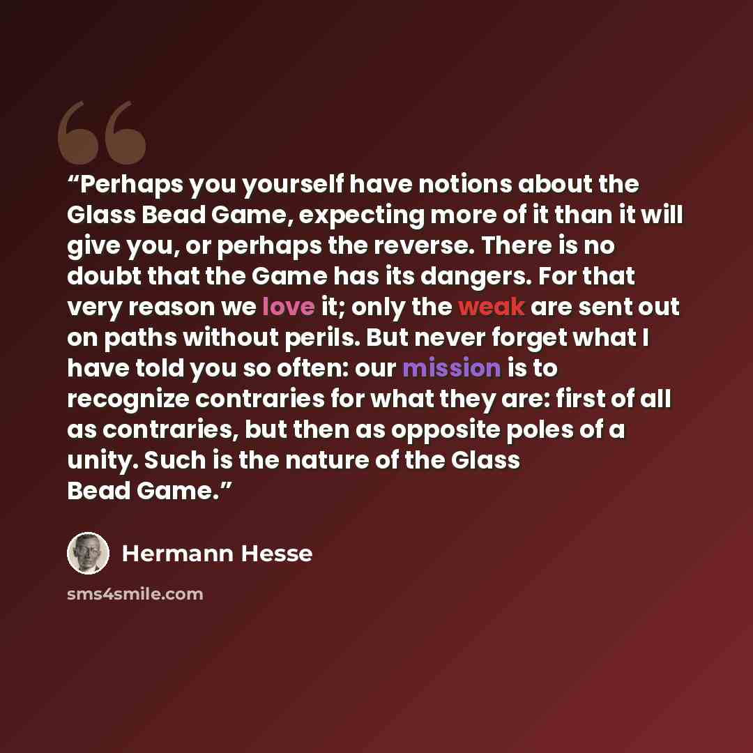 “Perhaps you yourself have notions about the Glass Bead Game, expecting more of it than it will give you, or perhaps the reverse. There is no doubt that the Game has its dangers. For that very reason we love it; only the weak are sent out on paths without perils. But never forget what I have told…” quote by Hermann Hesse