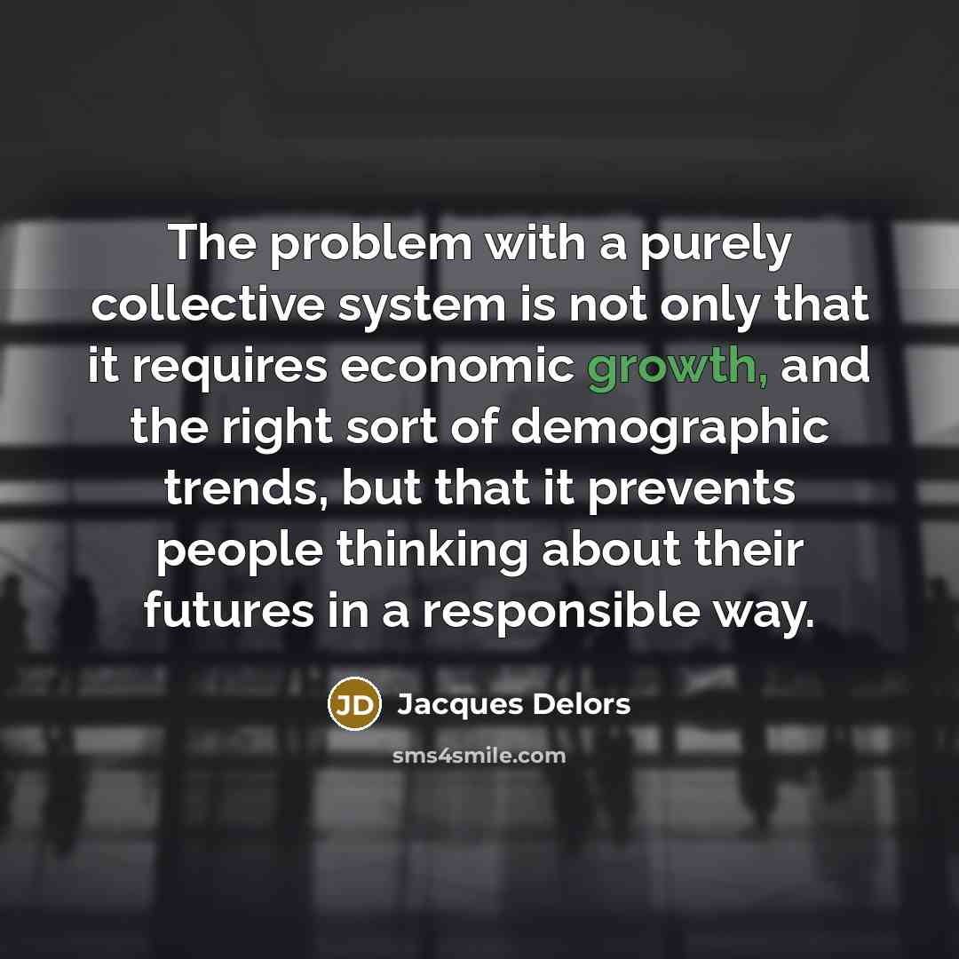“The problem with a purely collective system is not only that it requires economic growth, and the right sort of demographic trends, but that it prevents people thinking about their futures in a responsible way.” quote by Jacques Delors