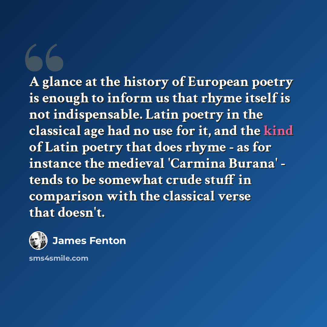 “A glance at the history of European poetry is enough to inform us that rhyme itself is not indispensable. Latin poetry in the classical age had no use for it, and the kind of Latin poetry that does rhyme - as for instance the medieval 'Carmina Burana' - tends to be somewhat crude stuff in…” quote by James Fenton