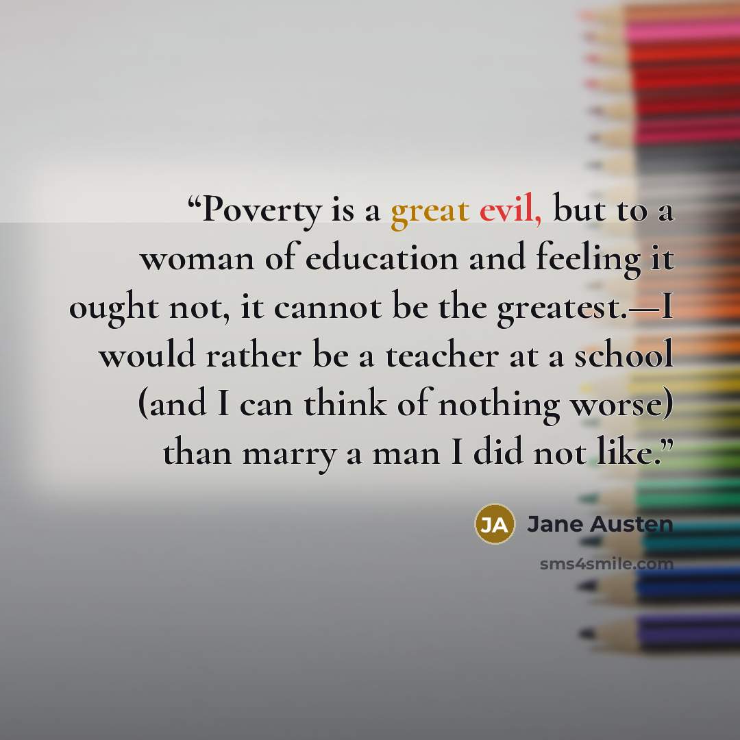 “Poverty is a great evil, but to a woman of education and feeling it ought not, it cannot be the greatest.—I would rather be a teacher at a school (and I can think of nothing worse) than marry a man I did not like.” quote by Jane Austen