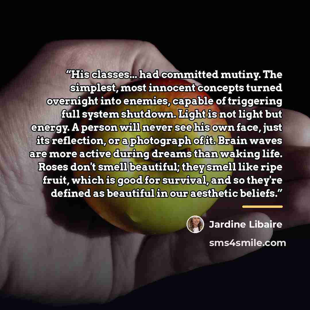 “His classes... had committed mutiny. The simplest, most innocent concepts turned overnight into enemies, capable of triggering full system shutdown. Light is not light but energy. A person will never see his own face, just its reflection, or a photograph of it. Brain waves are more active during…” quote by Jardine Libaire