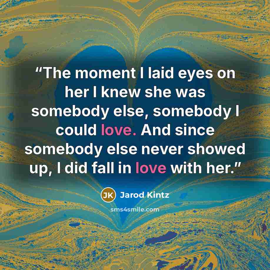 “The moment I laid eyes on her I knew she was somebody else, somebody I could love. And since somebody else never showed up, I did fall in love with her.” quote by Jarod Kintz