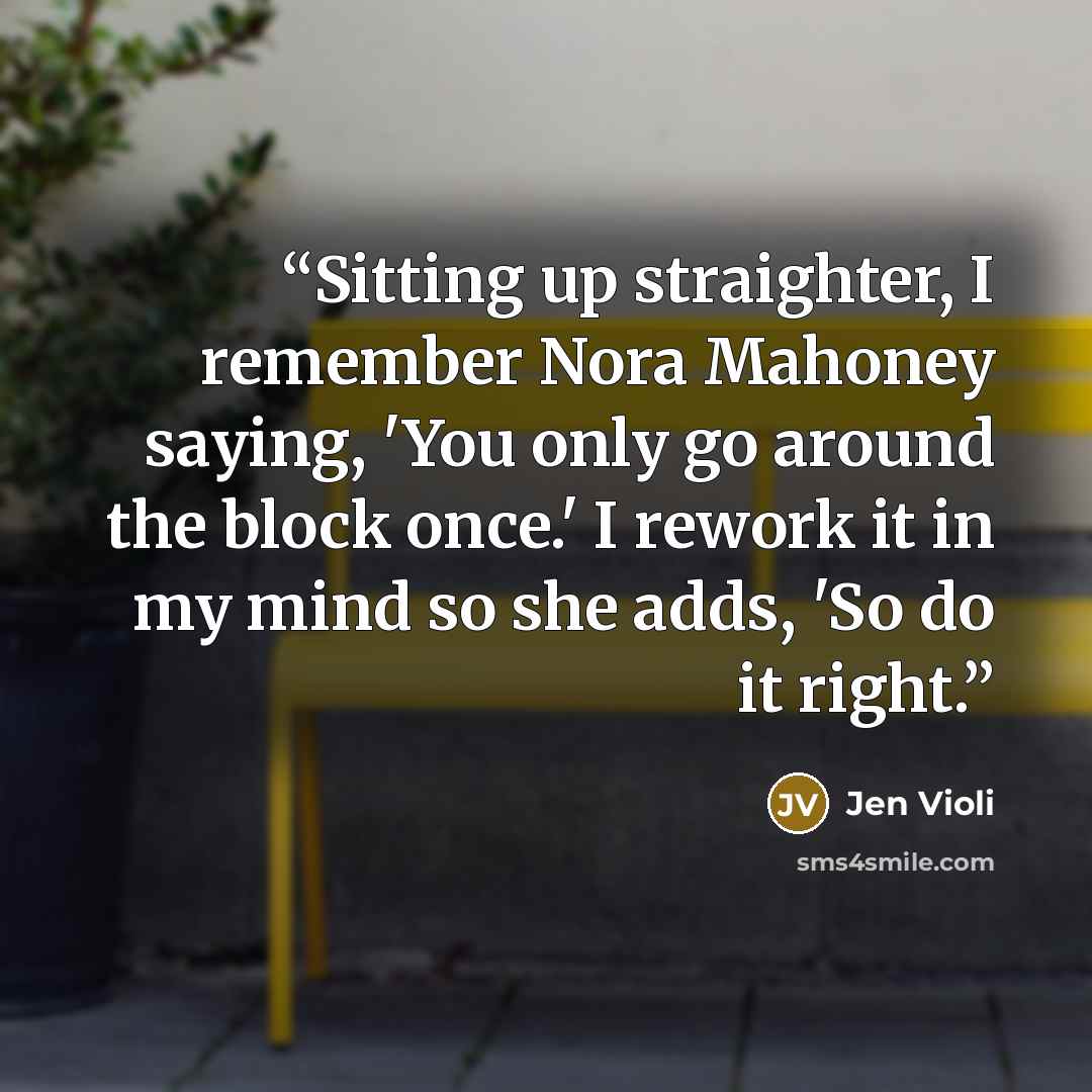“Sitting up straighter, I remember Nora Mahoney saying, 'You only go around the block once.' I rework it in my mind so she adds, 'So do it right.” quote by Jen Violi