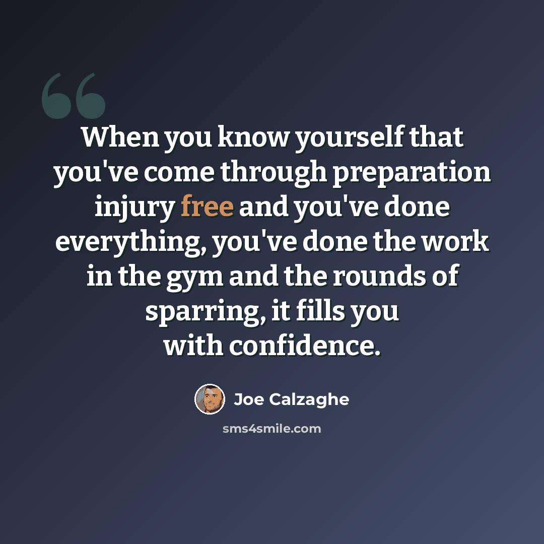 “When you know yourself that you've come through preparation injury free and you've done everything, you've done the work in the gym and the rounds of sparring, it fills you with confidence.” quote by Joe Calzaghe
