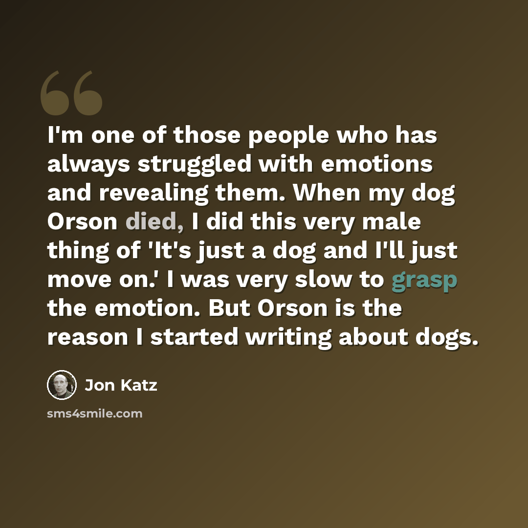“I'm one of those people who has always struggled with emotions and revealing them. When my dog Orson died, I did this very male thing of 'It's just a dog and I'll just move on.' I was very slow to grasp the emotion. But Orson is the reason I started writing about dogs.” quote by Jon Katz
