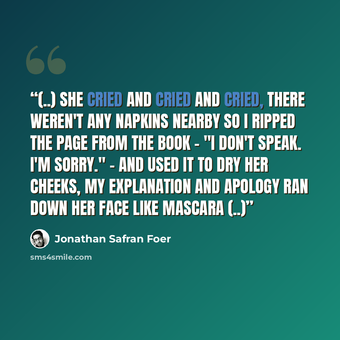 “(..) she cried and cried and cried, there weren't any napkins nearby so I ripped the page from the book - "I don't speak. I'm sorry." - and used it to dry her cheeks, my explanation and apology ran down her face like mascara (..)” quote by Jonathan Safran Foer