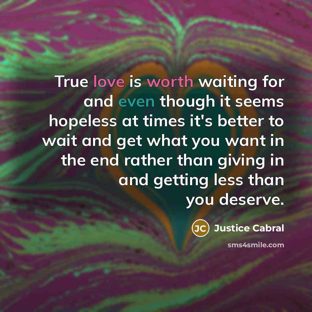 “True love is worth waiting for and even though it seems hopeless at times it's better to wait and get what you want in the end rather than giving in and getting less than you deserve.” quote by Justice Cabral
