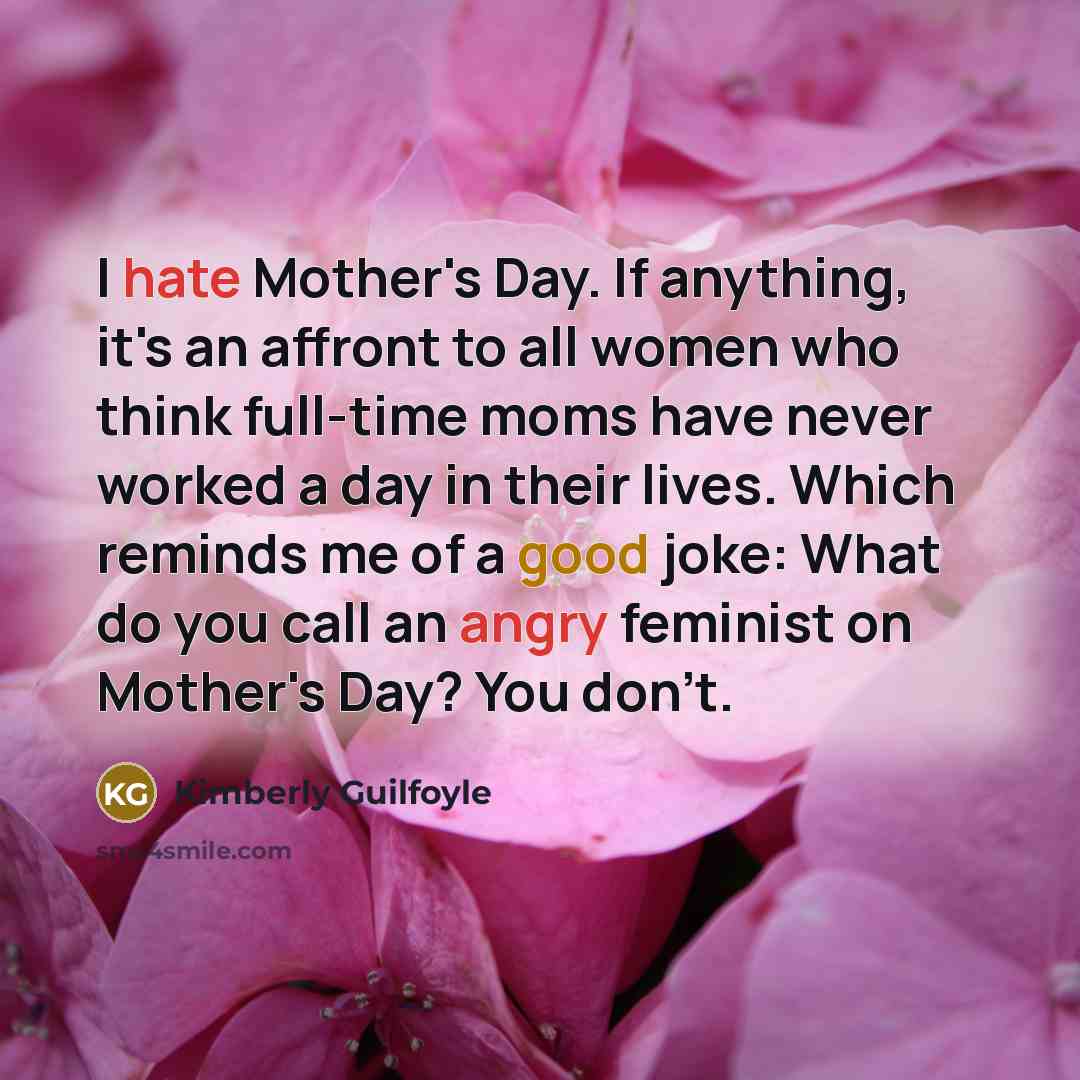 “I hate Mother's Day. If anything, it's an affront to all women who think full-time moms have never worked a day in their lives. Which reminds me of a good joke: What do you call an angry feminist on Mother's Day? You don't.” quote by Kimberly Guilfoyle